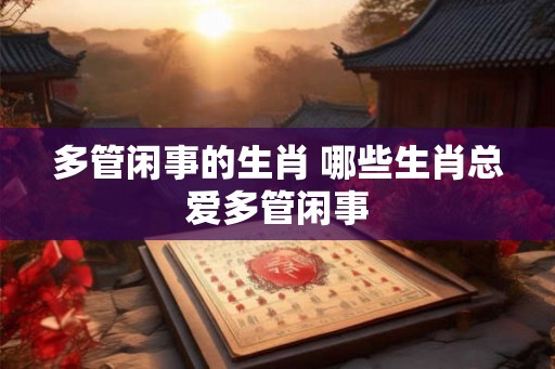 多管闲事的生肖 哪些生肖总爱多管闲事 多管闲事的生肖 哪些生肖总爱多管闲事