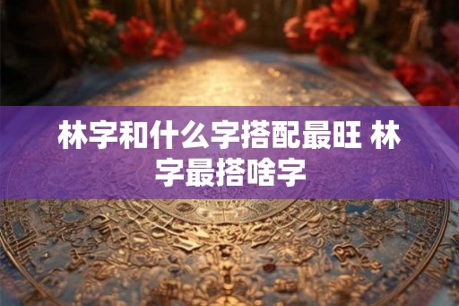 林字和什么字搭配最旺 林字最搭啥字 林字和什么字搭配最旺 林字最搭啥字