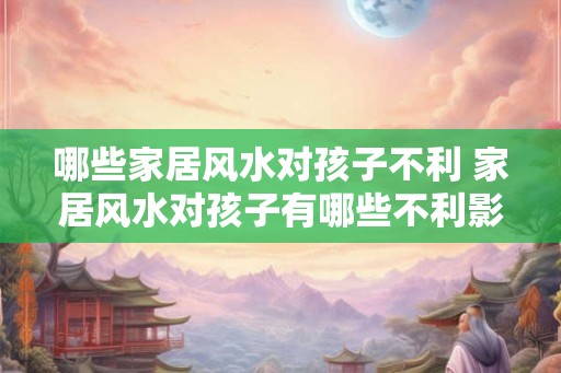 哪些家居风水对孩子不利 家居风水对孩子有哪些不利影响