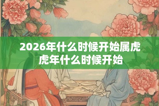 2026年什么时候开始属虎 虎年什么时候开始 2026年什么时候开始属虎 虎年什么时候开始