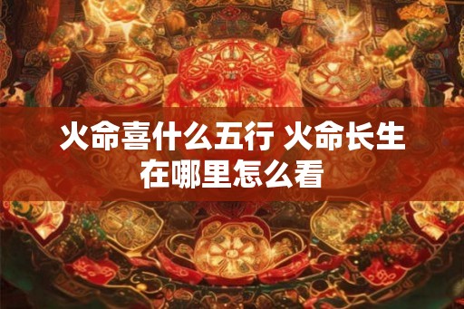 火命喜什么五行 火命长生在哪里怎么看 火命喜什么五行 火命长生在哪里怎么看