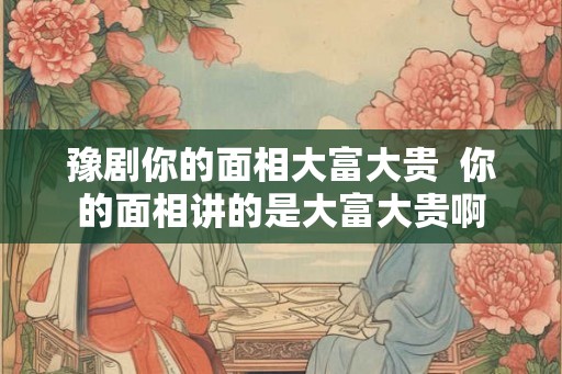 豫剧你的面相大富大贵  你的面相讲的是大富大贵啊
