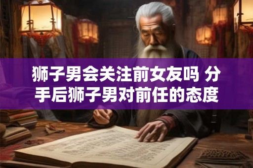 狮子男会关注前女友吗 分手后狮子男对前任的态度