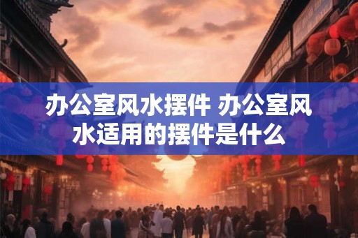 办公室风水摆件 办公室风水适用的摆件是什么