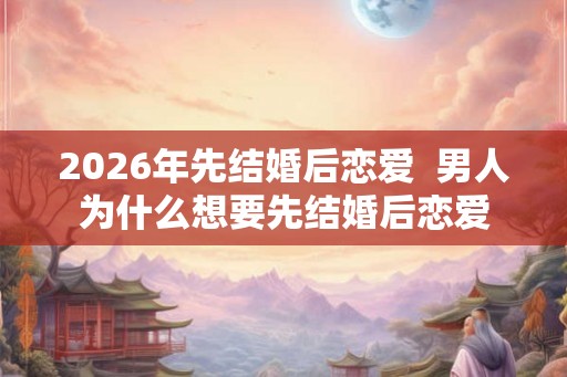 2026年先结婚后恋爱  男人为什么想要先结婚后恋爱