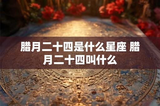 腊月二十四是什么星座 腊月二十四叫什么