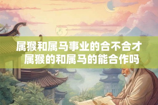 属猴和属马事业的合不合才  属猴的和属马的能合作吗