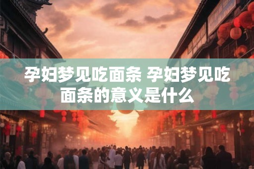 孕妇梦见吃面条 孕妇梦见吃面条的意义是什么