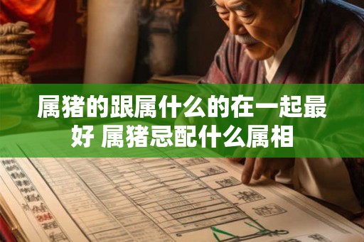 属猪的跟属什么的在一起最好 属猪忌配什么属相