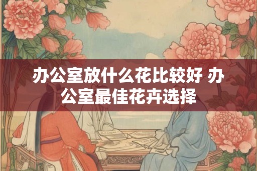 办公室放什么花比较好 办公室最佳花卉选择 办公室放什么花比较好 办公室最佳花卉选择