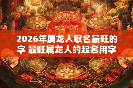 2026年属龙人取名最旺的字 最旺属龙人的起名用字