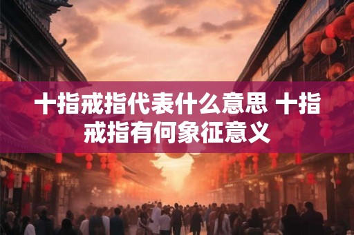 十指戒指代表什么意思 十指戒指有何象征意义 十指戒指代表什么意思 十指戒指有何象征意义