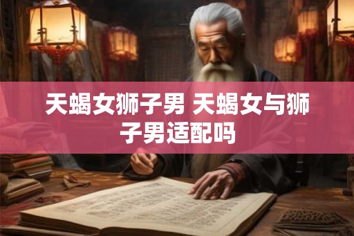天蝎女狮子男 天蝎女与狮子男适配吗 天蝎女狮子男 天蝎女与狮子男适配吗