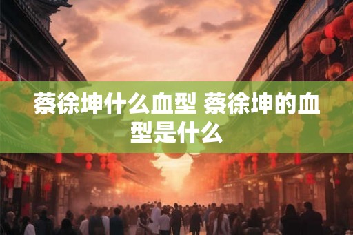 蔡徐坤什么血型 蔡徐坤的血型是什么 蔡徐坤什么血型 蔡徐坤的血型是什么