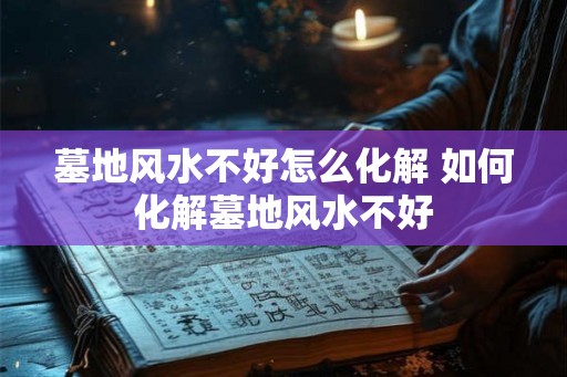 墓地风水不好怎么化解 如何化解墓地风水不好