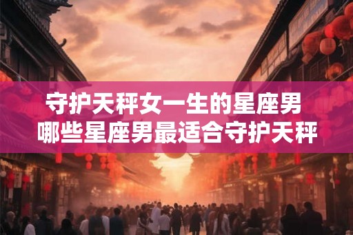 守护天秤女一生的星座男 哪些星座男最适合守护天秤女