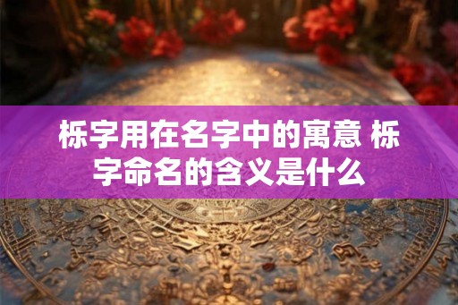 栎字用在名字中的寓意 栎字命名的含义是什么
