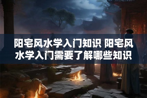 阳宅风水学入门知识 阳宅风水学入门需要了解哪些知识 阳宅风水学入门知识 阳宅风水学入门需要了解哪些知识