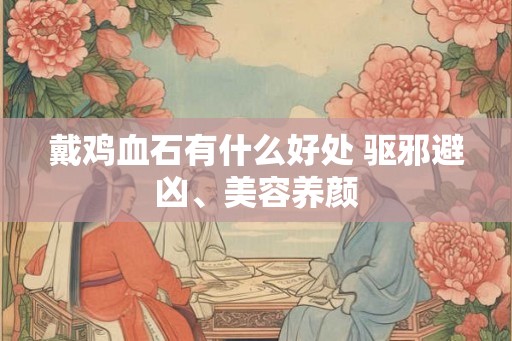 戴鸡血石有什么好处 驱邪避凶、美容养颜 戴鸡血石有什么好处 驱邪避凶、美容养颜