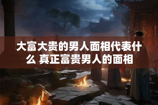 大富大贵的男人面相代表什么 真正富贵男人的面相