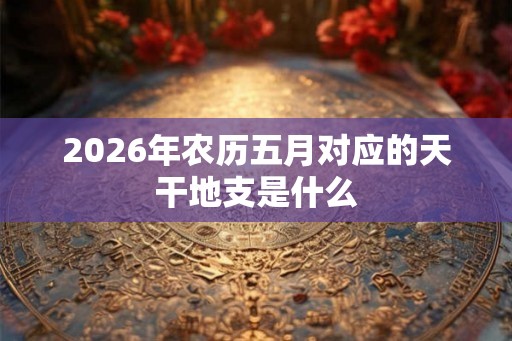2026年农历五月对应的天干地支是什么