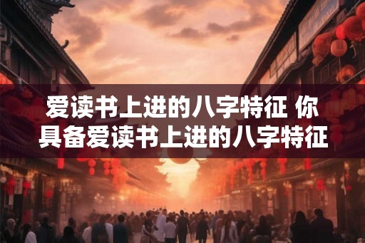 爱读书上进的八字特征 你具备爱读书上进的八字特征吗