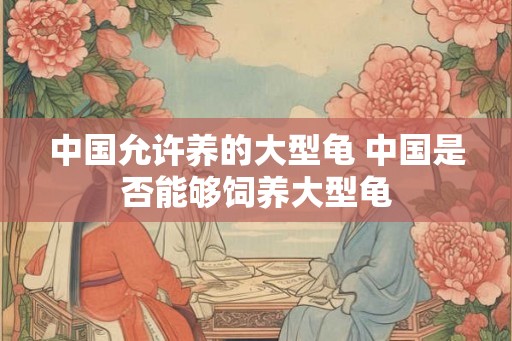 中国允许养的大型龟 中国是否能够饲养大型龟