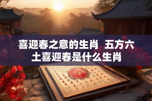 喜迎春之意的生肖  五方六土喜迎春是什么生肖