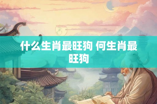 什么生肖最旺狗 何生肖最旺狗