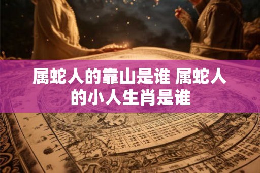 属蛇人的靠山是谁 属蛇人的小人生肖是谁