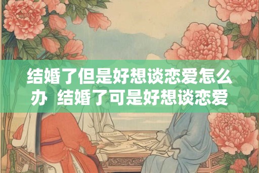 结婚了但是好想谈恋爱怎么办 结婚了可是好想谈恋爱怎么办 结婚了但是好想谈恋爱怎么办 结婚了可是好想谈恋爱怎么办