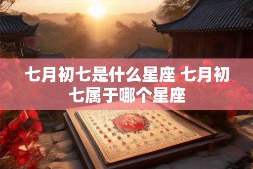七月初七是什么星座 七月初七属于哪个星座 七月初七是什么星座 七月初七属于哪个星座