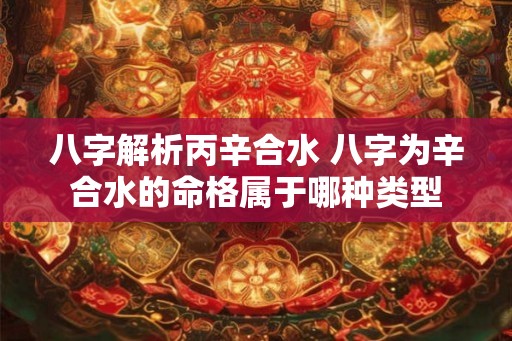 八字解析丙辛合水 八字为辛合水的命格属于哪种类型