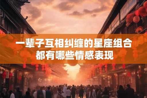 一辈子互相纠缠的星座组合 都有哪些情感表现