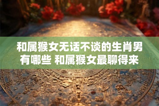 和属猴女无话不谈的生肖男有哪些 和属猴女最聊得来的男生肖有哪些