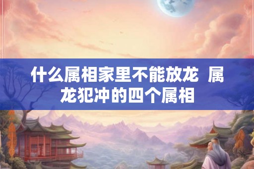 什么属相家里不能放龙  属龙犯冲的四个属相