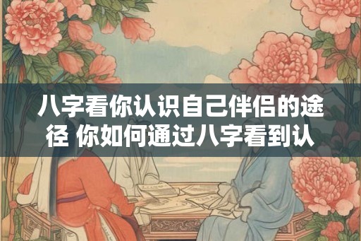 八字看你认识自己伴侣的途径 你如何通过八字看到认识伴侣的途径