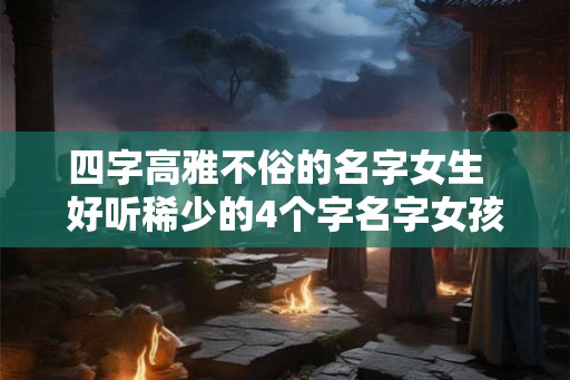 四字高雅不俗的名字女生 好听稀少的4个字名字女孩 四字高雅不俗的名字女生 好听稀少的4个字名字女孩