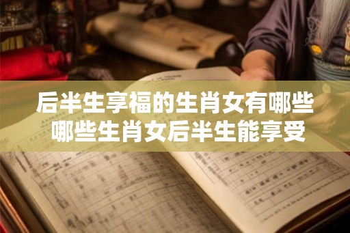 后半生享福的生肖女有哪些 哪些生肖女后半生能享受幸福