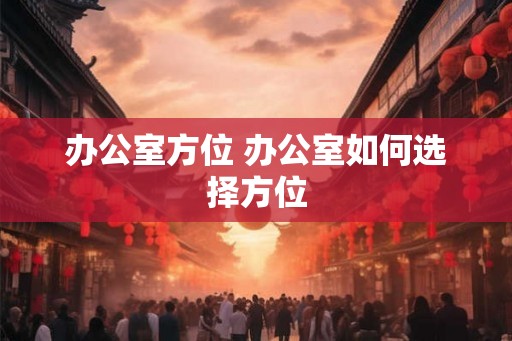 办公室方位 办公室如何选择方位 办公室方位 办公室如何选择方位