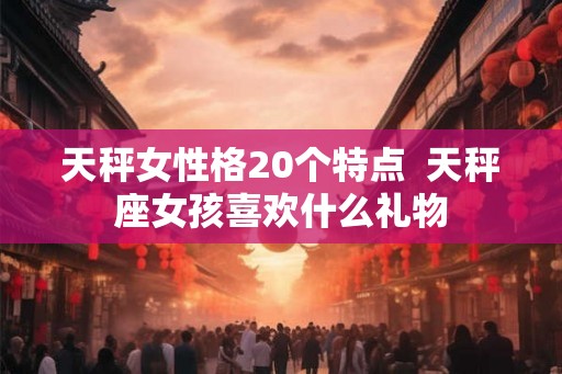 天秤女性格20个特点  天秤座女孩喜欢什么礼物
