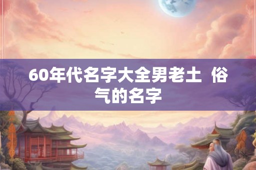 60年代名字大全男老土 俗气的名字 60年代名字大全男老土 俗气的名字