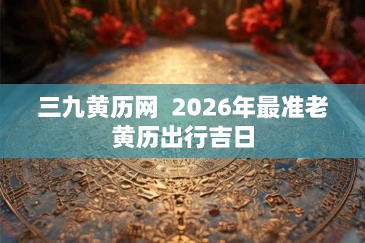 三九黄历网  2026年最准老黄历出行吉日