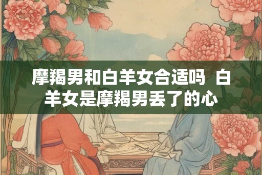 摩羯男和白羊女合适吗  白羊女是摩羯男丢了的心