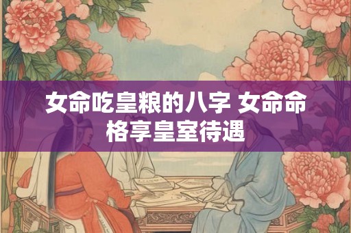 女命吃皇粮的八字 女命命格享皇室待遇