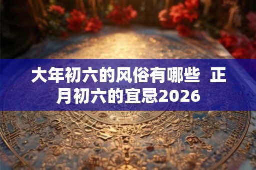 大年初六的风俗有哪些  正月初六的宜忌2026