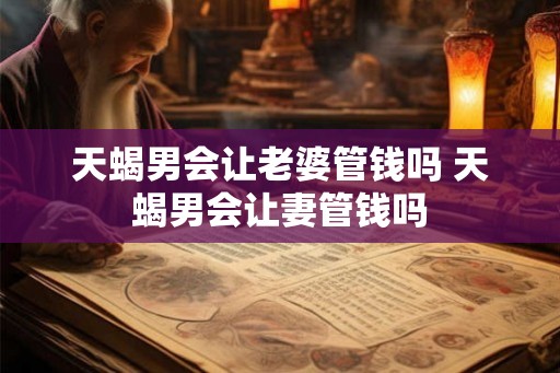 天蝎男会让老婆管钱吗 天蝎男会让妻管钱吗