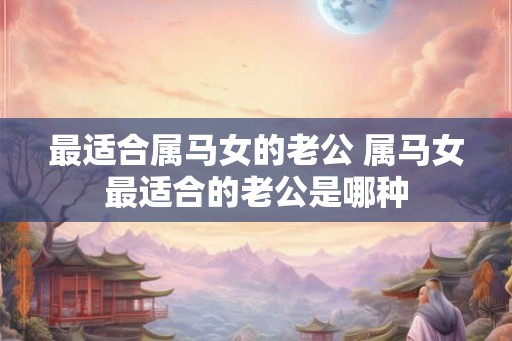 最适合属马女的老公 属马女最适合的老公是哪种 最适合属马女的老公 属马女最适合的老公是哪种