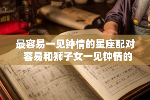 最容易一见钟情的星座配对 容易和狮子女一见钟情的星座 最容易一见钟情的星座配对 容易和狮子女一见钟情的星座
