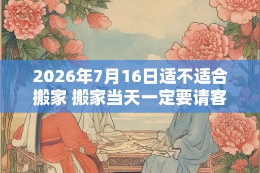 2026年7月16日适不适合搬家 搬家当天一定要请客吗